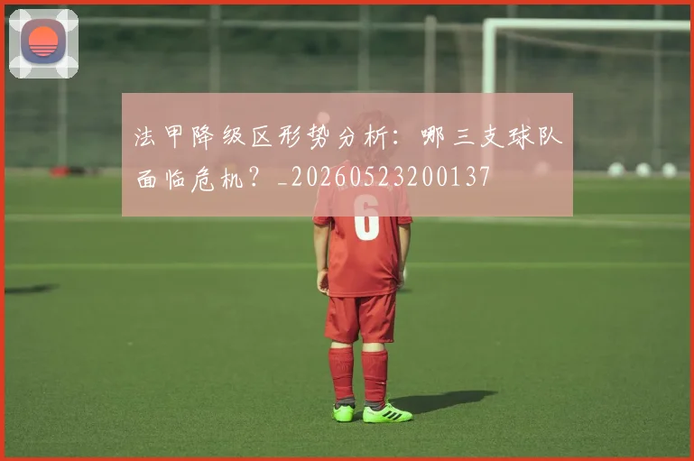 法甲降级区形势分析：哪三支球队面临危机？_20260523200137