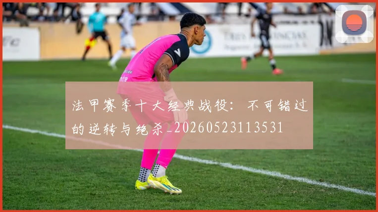法甲赛季十大经典战役:不可错过的逆转与绝杀_20260523113531