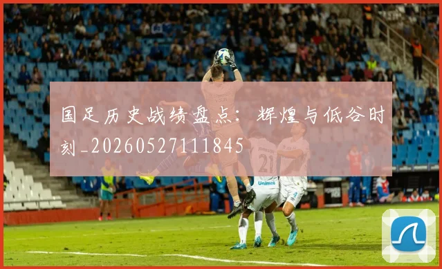 国足历史战绩盘点：辉煌与低谷时刻_20260527111845