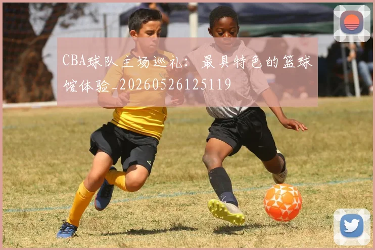 CBA球队主场巡礼:最具特色的篮球馆体验_20260526125119
