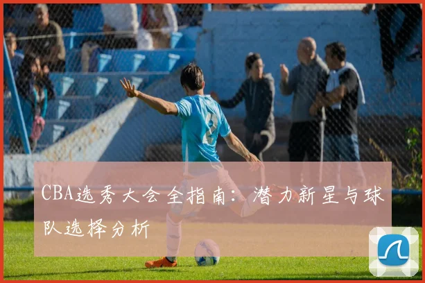 CBA选秀大会全指南：潜力新星与球队选择分析