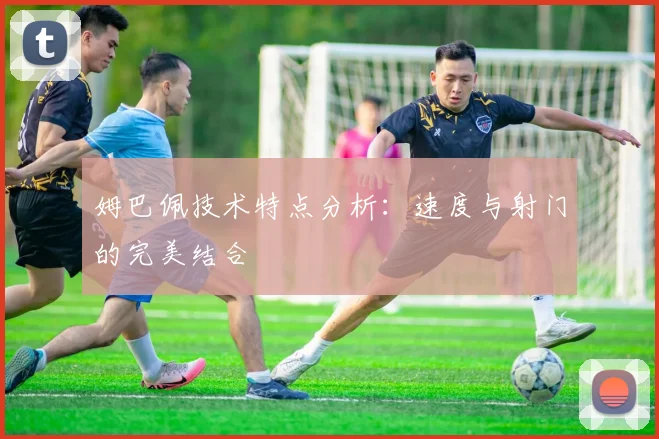 姆巴佩技术特点分析：速度与射门的完美结合