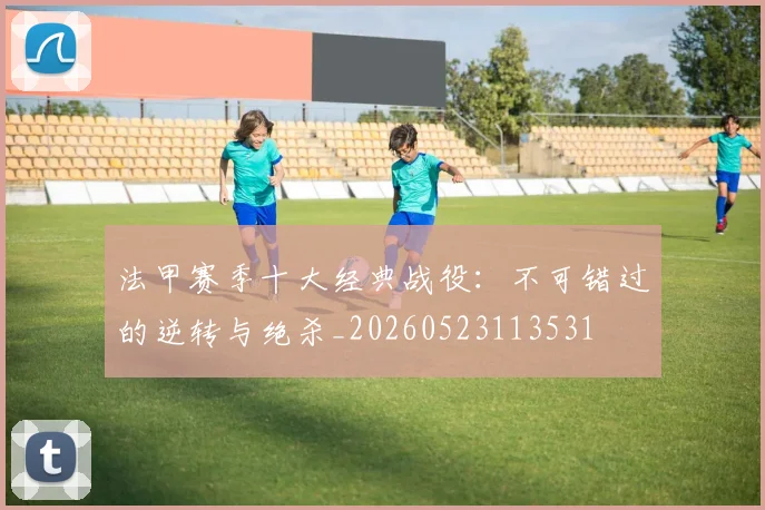 法甲赛季十大经典战役:不可错过的逆转与绝杀_20260523113531